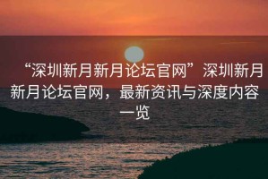 “深圳新月新月論壇官網(wǎng)”深圳新月新月論壇官網(wǎng)，最新資訊與深度內(nèi)容一覽
