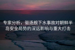專(zhuān)家分析，驅(qū)逐艦下水事故對(duì)朝鮮半島安全局勢(shì)的深遠(yuǎn)影響與重大打擊