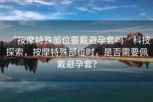 “按摩特殊部位要戴避孕套嗎”科技探索，按摩特殊部位時，是否需要佩戴避孕套？