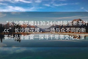 “長沙爬花樓1130.24小時(shí)品鑒新茶葉.cc”長沙爬花樓，一場與眾不同的新茶葉品鑒盛宴—探尋千年茶文化之旅