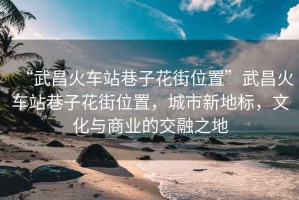 “武昌火車站巷子花街位置”武昌火車站巷子花街位置，城市新地標(biāo)，文化與商業(yè)的交融之地