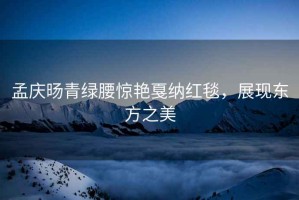 孟慶旸青綠腰驚艷戛納紅毯，展現(xiàn)東方之美