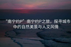 “南寧約P”南寧約P之旅，探尋城市中的自然美景與人文風(fēng)情