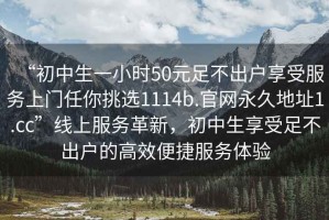 “初中生一小時(shí)50元足不出戶享受服務(wù)上門任你挑選1114b.官網(wǎng)永久地址1.cc”線上服務(wù)革新，初中生享受足不出戶的高效便捷服務(wù)體驗(yàn)