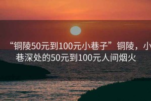 “銅陵50元到100元小巷子”銅陵，小巷深處的50元到100元人間煙火