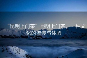 “昆明上門茶”昆明上門茶，一種文化的流傳與體驗