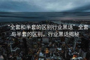“全套和半套的區(qū)別行業(yè)黑話”全套與半套的區(qū)別，行業(yè)黑話揭秘