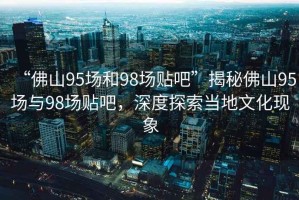 “佛山95場和98場貼吧”揭秘佛山95場與98場貼吧，深度探索當(dāng)?shù)匚幕F(xiàn)象