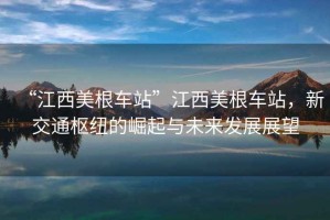 “江西美根車站”江西美根車站，新交通樞紐的崛起與未來發(fā)展展望