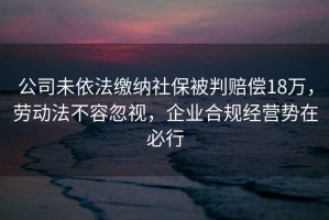 公司未依法繳納社保被判賠償18萬，勞動(dòng)法不容忽視，企業(yè)合規(guī)經(jīng)營勢(shì)在必行