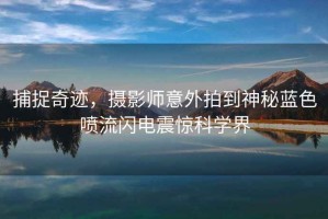 捕捉奇跡，攝影師意外拍到神秘藍色噴流閃電震驚科學界