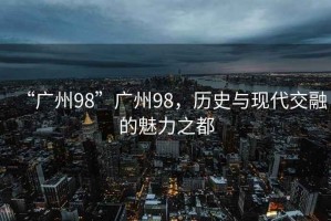 “廣州98”廣州98，歷史與現(xiàn)代交融的魅力之都