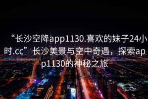 “長沙空降app1130.喜歡的妹子24小時.cc”長沙美景與空中奇遇，探索app1130的神秘之旅
