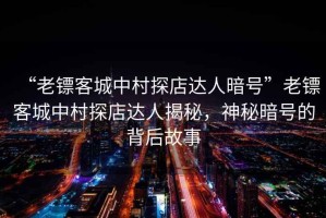 “老鏢客城中村探店達人暗號”老鏢客城中村探店達人揭秘，神秘暗號的背后故事