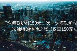 “珠海鐵爐村150元一次”珠海鐵爐村，一次獨(dú)特的體驗(yàn)之旅（僅需150元）
