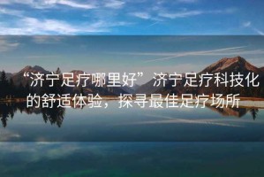 “濟(jì)寧足療哪里好”濟(jì)寧足療科技化的舒適體驗(yàn)，探尋最佳足療場(chǎng)所