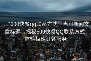“600快餐qq聯(lián)系方式”當(dāng)日新聞文章標(biāo)題，揭秘600快餐QQ聯(lián)系方式，體驗(yàn)極速訂餐服務(wù)