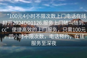 “100元4小時(shí)不限次數(shù)上門電話在線打開2024DD1126.服務(wù)上門隨叫隨到.cc”便捷高效的上門服務(wù)，只需100元，四小時(shí)不限次數(shù)，電話預(yù)約，在線服務(wù)至深夜