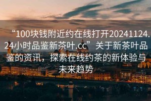 “100塊錢附近約在線打開20241124.24小時品鑒新茶葉.cc”關于新茶葉品鑒的資訊，探索在線約茶的新體驗與未來趨勢