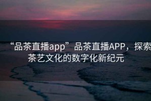 “品茶直播app”品茶直播APP，探索茶藝文化的數(shù)字化新紀(jì)元
