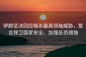 伊朗堅(jiān)決回應(yīng)暗殺最高領(lǐng)袖威脅，誓言捍衛(wèi)國家安全，加強(qiáng)反恐措施