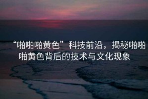 “啪啪啪黃色”科技前沿，揭秘啪啪啪黃色背后的技術(shù)與文化現(xiàn)象