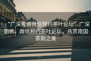 “廣深莞佛微信預(yù)約茶葉論壇”廣深莞佛，微信預(yù)約茶葉論壇，共賞南國(guó)茶韻之美