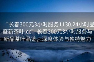 “長春300元3小時服務1130.24小時品鑒新茶葉.cc”長春300元3小時服務與新品茶葉品鑒，深度體驗與獨特魅力