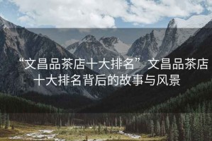 “文昌品茶店十大排名”文昌品茶店十大排名背后的故事與風(fēng)景