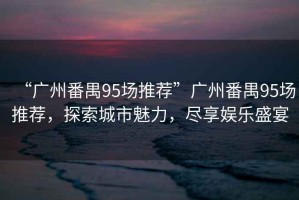 “廣州番禺95場推薦”廣州番禺95場推薦，探索城市魅力，盡享娛樂盛宴