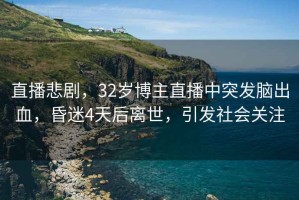 直播悲劇，32歲博主直播中突發(fā)腦出血，昏迷4天后離世，引發(fā)社會(huì)關(guān)注