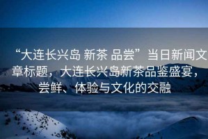 “大連長興島 新茶 品嘗”當(dāng)日新聞文章標(biāo)題，大連長興島新茶品鑒盛宴，嘗鮮、體驗(yàn)與文化的交融