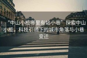“中山小欖哪里有站小巷”探索中山小欖，科技引領下的城市角落與小巷變遷