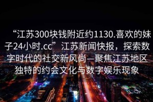 “江蘇300塊錢附近約1130.喜歡的妹子24小時.cc”江蘇新聞快報，探索數(shù)字時代的社交新風(fēng)尚—聚焦江蘇地區(qū)獨特的約會文化與數(shù)字娛樂現(xiàn)象