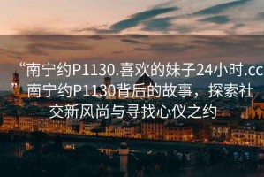 “南寧約P1130.喜歡的妹子24小時(shí).cc”南寧約P1130背后的故事，探索社交新風(fēng)尚與尋找心儀之約