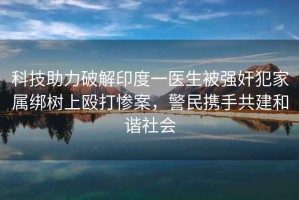 科技助力破解印度一醫(yī)生被強奸犯家屬綁樹上毆打慘案，警民攜手共建和諧社會