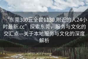 “東莞300元全套1130.附近的人24小時最新.cc”探索東莞，服務(wù)與文化的交匯點—關(guān)于本地服務(wù)與文化的深度解析