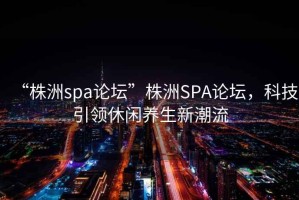 “株洲spa論壇”株洲SPA論壇，科技引領(lǐng)休閑養(yǎng)生新潮流