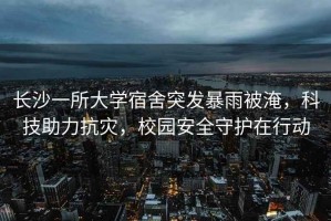 長沙一所大學(xué)宿舍突發(fā)暴雨被淹，科技助力抗災(zāi)，校園安全守護(hù)在行動