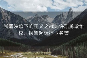 晨曦映照下的正義之戰(zhàn)，許凱勇敢維權(quán)，報警起訴捍衛(wèi)名譽