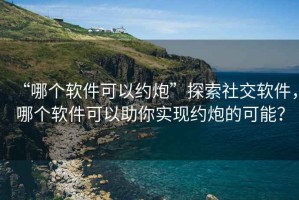 “哪個軟件可以約炮”探索社交軟件，哪個軟件可以助你實現(xiàn)約炮的可能？