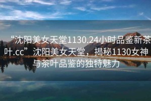 “沈陽美女天堂1130.24小時品鑒新茶葉.cc”沈陽美女天堂，揭秘1130女神與茶葉品鑒的獨特魅力