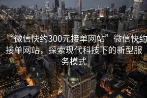 “微信快約300元接單網(wǎng)站”微信快約接單網(wǎng)站，探索現(xiàn)代科技下的新型服務(wù)模式