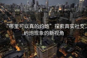“哪里可以真的約炮”探索真實(shí)社交，約炮現(xiàn)象的新視角