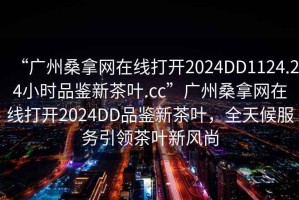 “廣州桑拿網在線打開2024DD1124.24小時品鑒新茶葉.cc”廣州桑拿網在線打開2024DD品鑒新茶葉，全天候服務引領茶葉新風尚