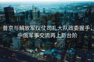 普京與解放軍儀仗司禮大隊(duì)政委握手，中俄軍事交流再上新臺(tái)階