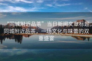 “同城附近品茶”當日新聞文章標題，同城附近品茶，一場文化與味蕾的雙重盛宴