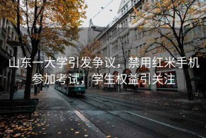 山東一大學(xué)引發(fā)爭(zhēng)議，禁用紅米手機(jī)參加考試，學(xué)生權(quán)益引關(guān)注