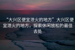 “大興區(qū)便宜泄火的地方”大興區(qū)便宜泄火的地方，探索休閑放松的最佳去處