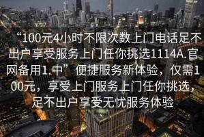 “100元4小時(shí)不限次數(shù)上門電話足不出戶享受服務(wù)上門任你挑選1114A.官網(wǎng)備用1.中”便捷服務(wù)新體驗(yàn)，僅需100元，享受上門服務(wù)上門任你挑選，足不出戶享受無憂服務(wù)體驗(yàn)